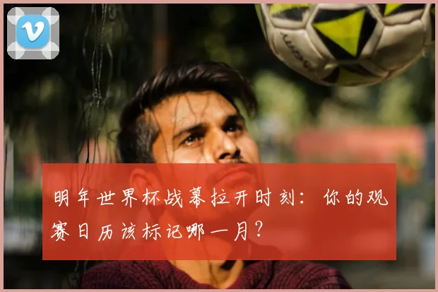 明年世界杯战幕拉开时刻：你的观赛日历该标记哪一月？