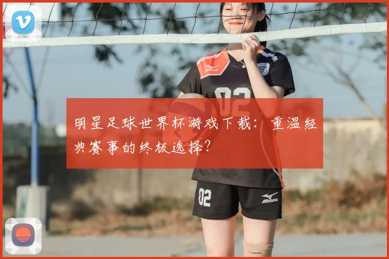 明星足球世界杯游戏下载：重温经典赛事的终极选择？