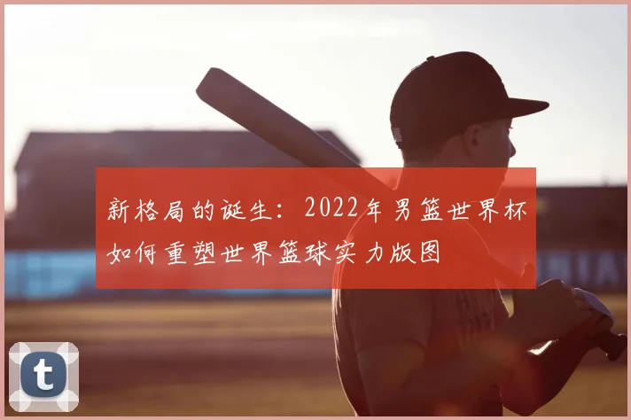 新格局的诞生:2022年男篮世界杯如何重塑世界篮球实力版图