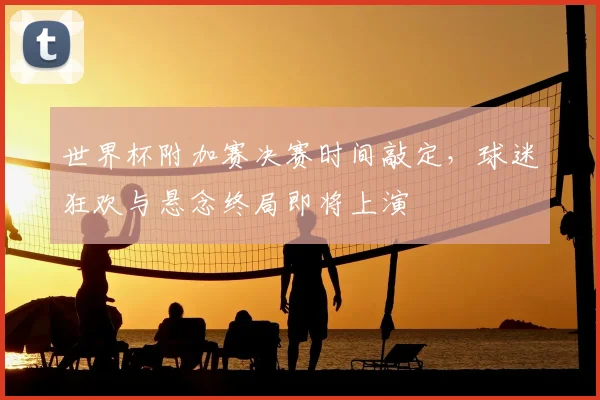 世界杯附加赛决赛时间敲定，球迷狂欢与悬念终局即将上演