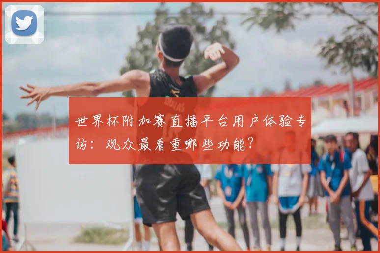 世界杯附加赛直播平台用户体验专访：观众最看重哪些功能？
