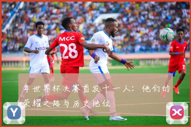 年世界杯决赛首发十一人：他们的荣耀之路与历史地位