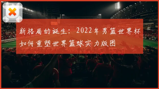新格局的诞生:2022年男篮世界杯如何重塑世界篮球实力版图