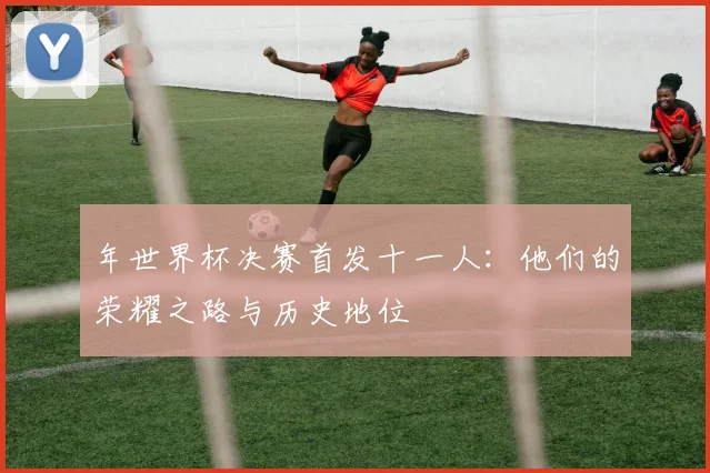 年世界杯决赛首发十一人：他们的荣耀之路与历史地位