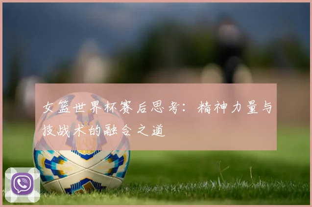 女篮世界杯赛后思考：精神力量与技战术的融合之道