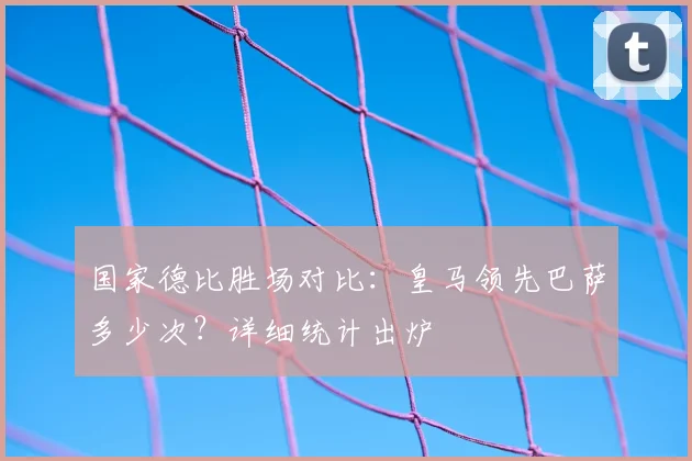 国家德比胜场对比：皇马领先巴萨多少次？详细统计出炉