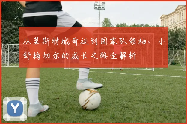 从莱斯特城奇迹到国家队领袖，小舒梅切尔的成长之路全解析