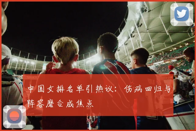 中国女排名单引热议：伤病回归与阵容磨合成焦点