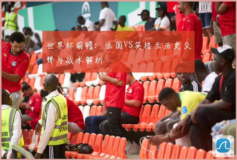 世界杯前瞻：法国VS英格兰历史交锋与战术解析