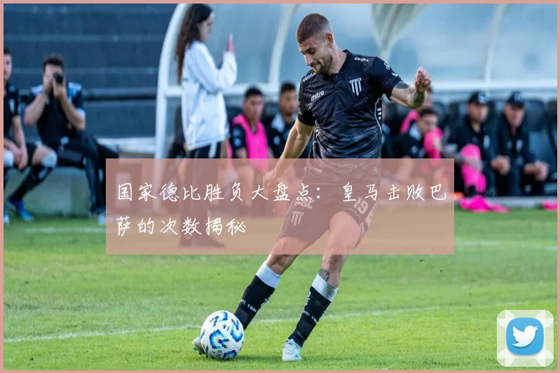 国家德比胜负大盘点：皇马击败巴萨的次数揭秘
