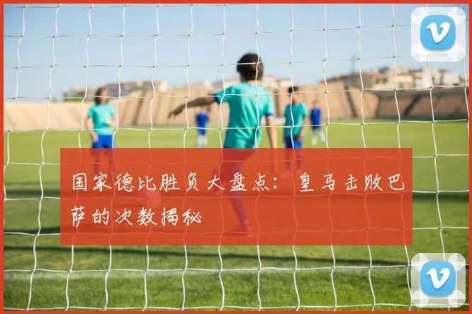 国家德比胜负大盘点：皇马击败巴萨的次数揭秘