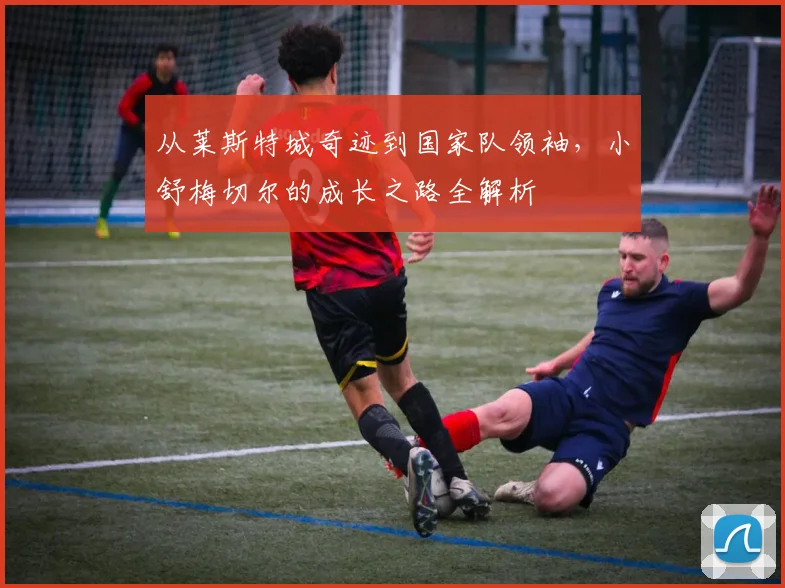 从莱斯特城奇迹到国家队领袖，小舒梅切尔的成长之路全解析