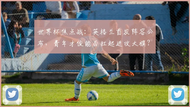 世界杯焦点战：英格兰首发阵容公布，青年才俊能否扛起进攻大旗？