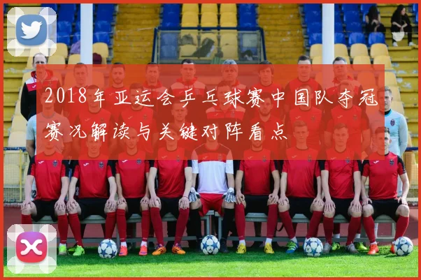 2018年亚运会乒乓球赛中国队夺冠赛况解读与关键对阵看点