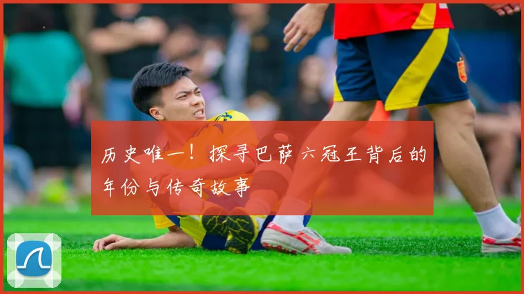 历史唯一！探寻巴萨六冠王背后的年份与传奇故事