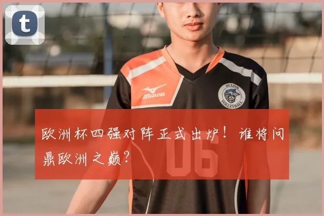 欧洲杯四强对阵正式出炉！谁将问鼎欧洲之巅？