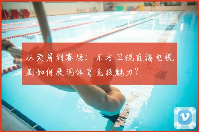 从荧屏到赛场：东方卫视直播电视剧如何展现体育竞技魅力？