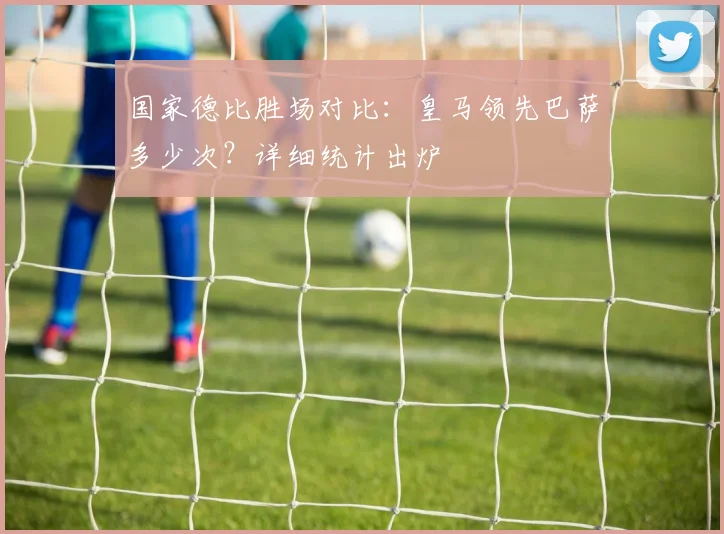 国家德比胜场对比：皇马领先巴萨多少次？详细统计出炉