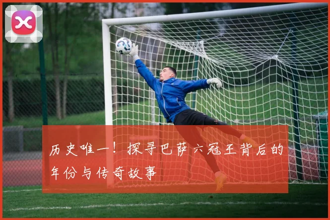 历史唯一！探寻巴萨六冠王背后的年份与传奇故事