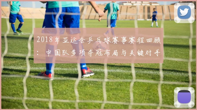 2018年亚运会乒乓球赛事赛程回顾：中国队多项夺冠布局与关键对手分析
