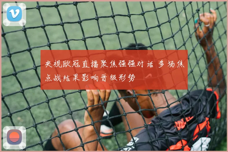 央视欧冠直播聚焦强强对话 多场焦点战结果影响晋级形势